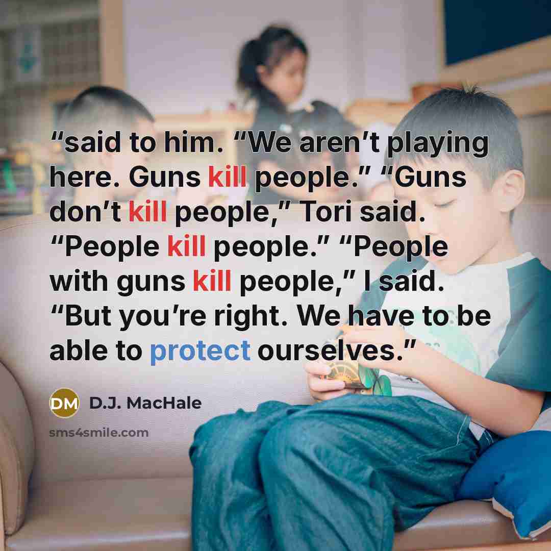 “said to him. “We aren’t playing here. Guns kill people.” “Guns don’t kill people,” Tori said. “People kill people.” “People with guns kill people,” I said. “But you’re right. We have to be able to protect ourselves.” quote by D.J. MacHale