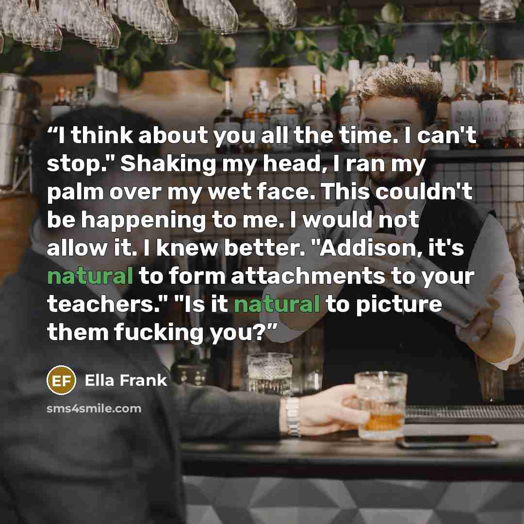 “I think about you all the time. I can't stop." Shaking my head, I ran my palm over my wet face. This couldn't be happening to me. I would not allow it. I knew better. "Addison, it's natural to form attachments to your teachers." "Is it natural to picture them fucking you?” quote by Ella Frank