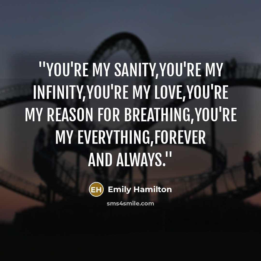 “''You're my sanity,you're my infinity,you're my love,you're my reason for breathing,you're my everything,Forever and Always.''” quote by Emily Hamilton