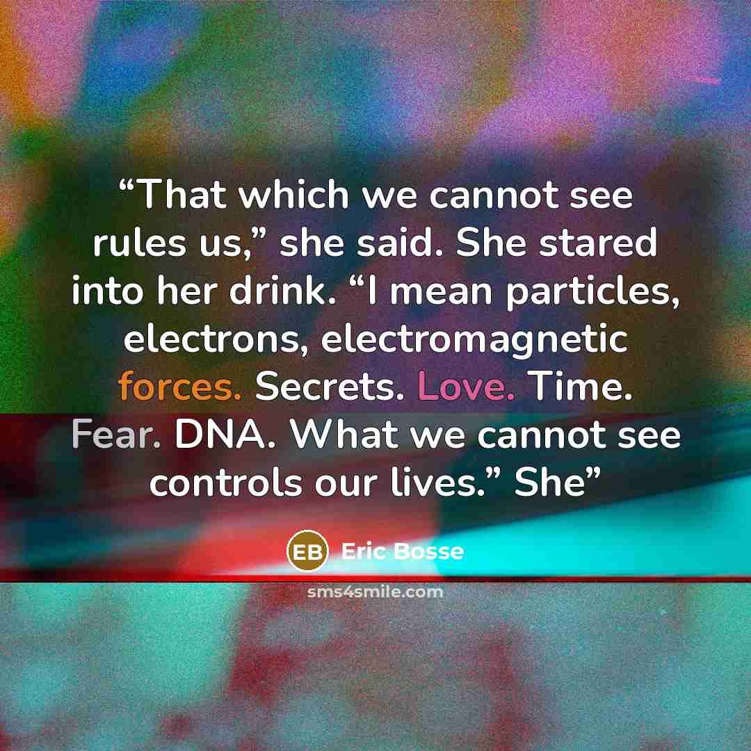 “That which we cannot see rules us,” she said. She stared into her drink. “I mean particles, electrons, electromagnetic forces. Secrets. Love. Time. Fear. DNA. What we cannot see controls our lives.” She” quote by Eric Bosse