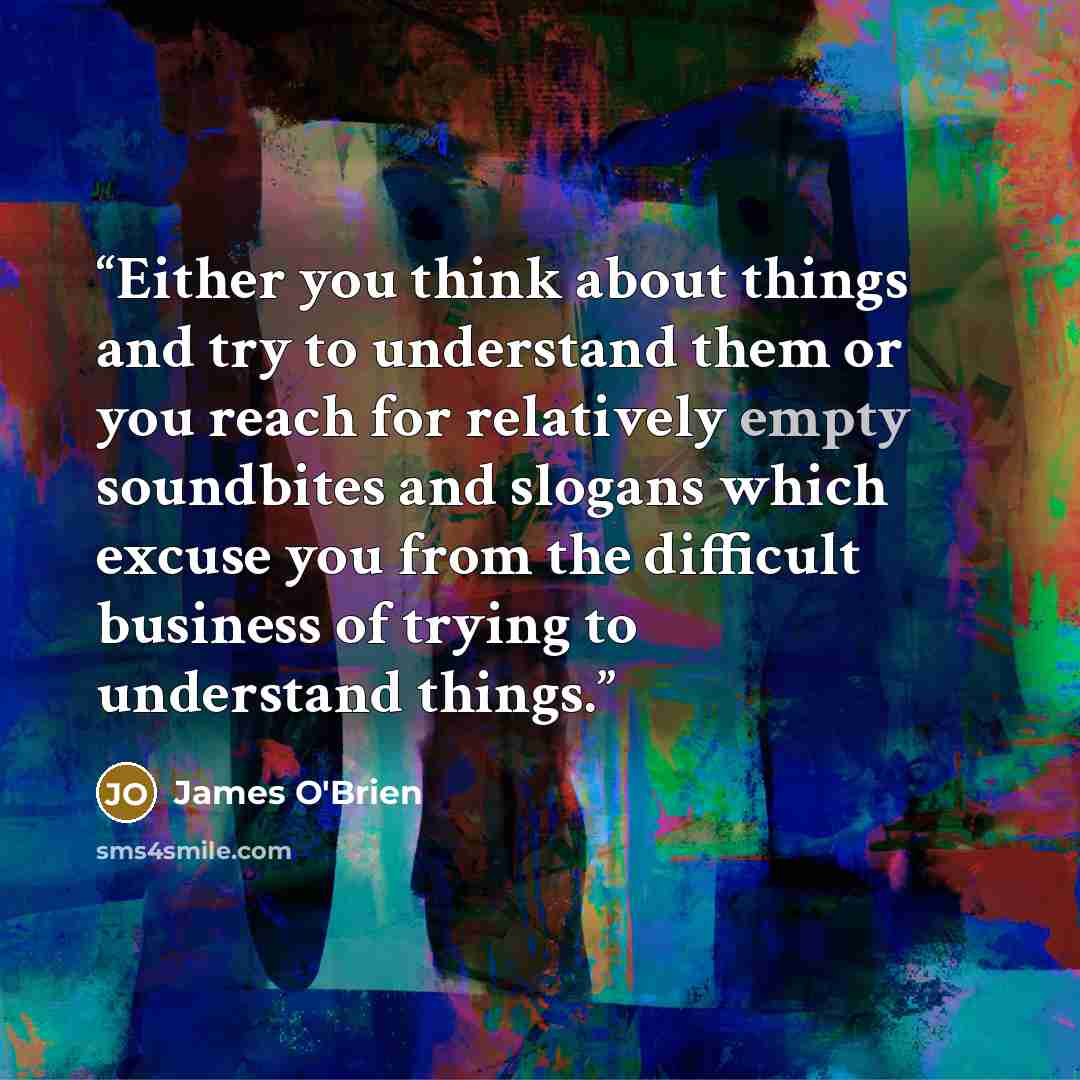 “Either you think about things and try to understand them or you reach for relatively empty soundbites and slogans which excuse you from the difficult business of trying to understand things.” quote by James O'Brien