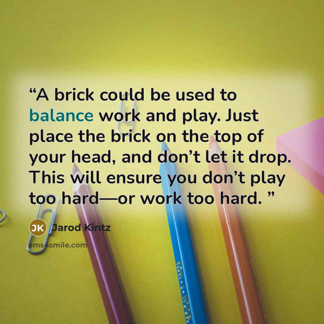 “A brick could be used to balance work and play. Just place the brick on the top of your head, and don’t let it drop. This will ensure you don’t play too hard—or work too hard.” quote by Jarod Kintz