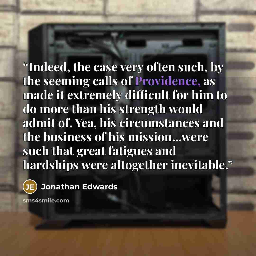 “Indeed, the case very often such, by the seeming calls of Providence, as made it extremely difficult for him to do more than his strength would admit of. Yea, his circumstances and the business of his mission...were such that great fatigues and hardships were altogether inevitable.” quote by Jonathan Edwards