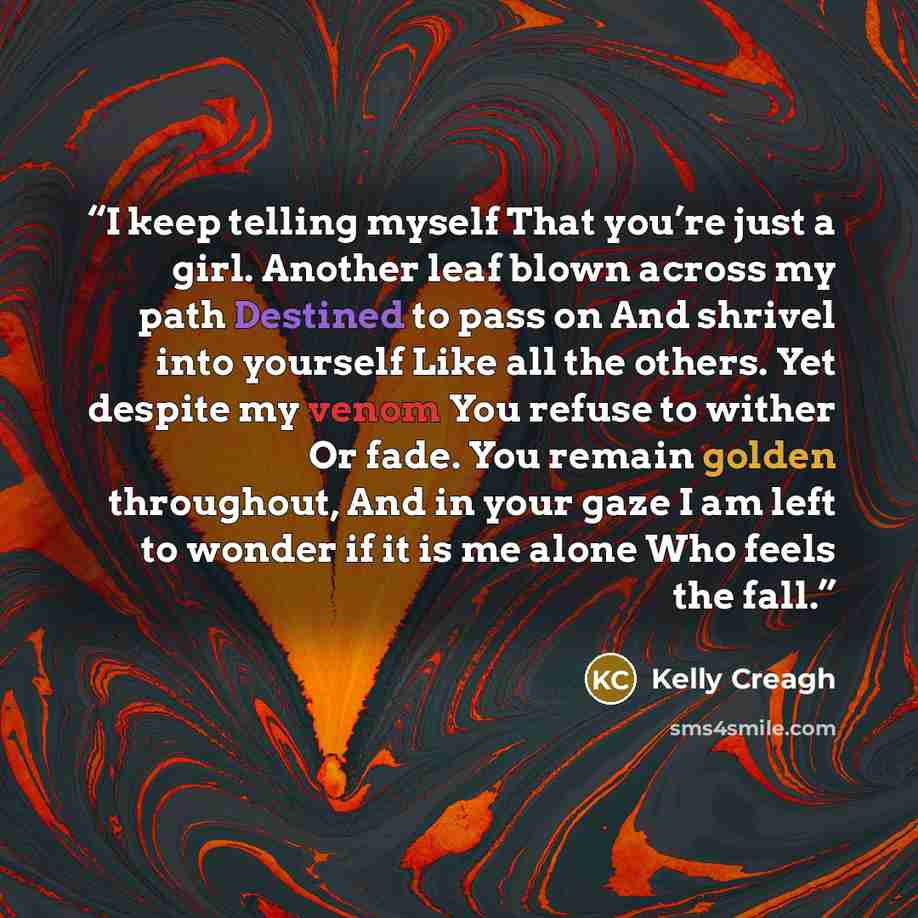 “I keep telling myself That you’re just a girl. Another leaf blown across my path Destined to pass on And shrivel into yourself Like all the others. Yet despite my venom You refuse to wither Or fade. You remain golden throughout, And in your gaze I am left to wonder if it is me alone Who feels the…” quote by Kelly Creagh