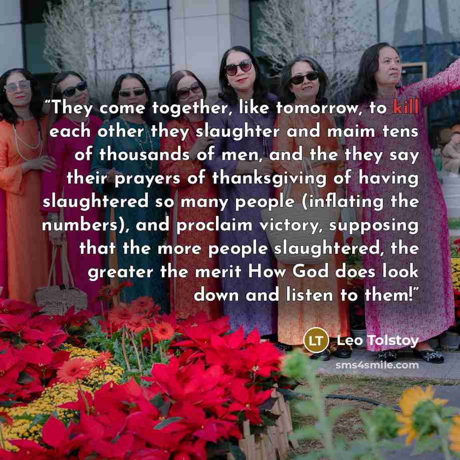 “They come together, like tomorrow, to kill each other they slaughter and maim tens of thousands of men, and the they say their prayers of thanksgiving of having slaughtered so many people (inflating the numbers), and proclaim victory, supposing that the more people slaughtered, the greater the…” quote by Leo Tolstoy
