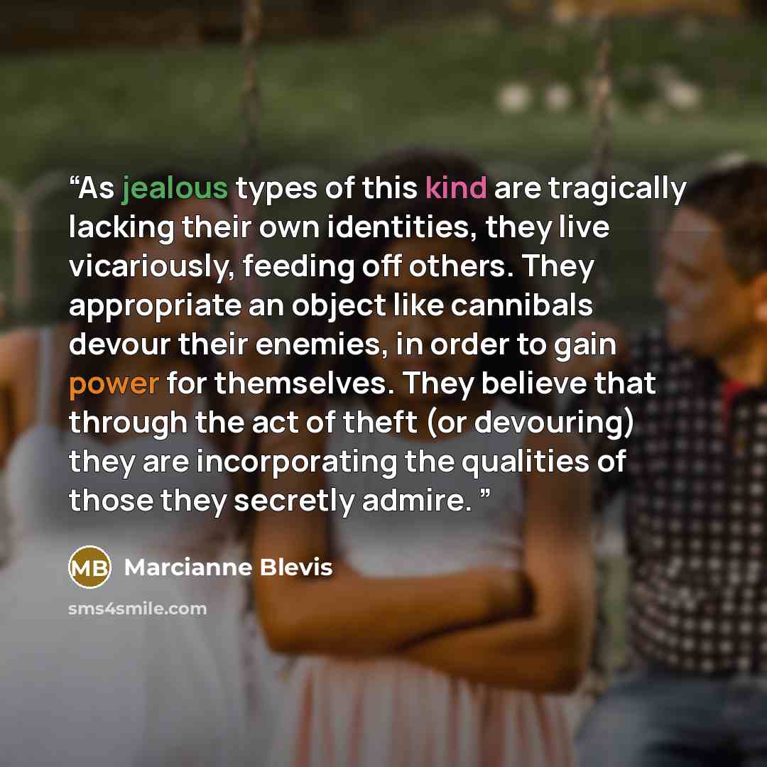 “As jealous types of this kind are tragically lacking their own identities, they live vicariously, feeding off others. They appropriate an object like cannibals devour their enemies, in order to gain power for themselves. They believe that through the act of theft (or devouring) they are…” quote by Marcianne Blevis