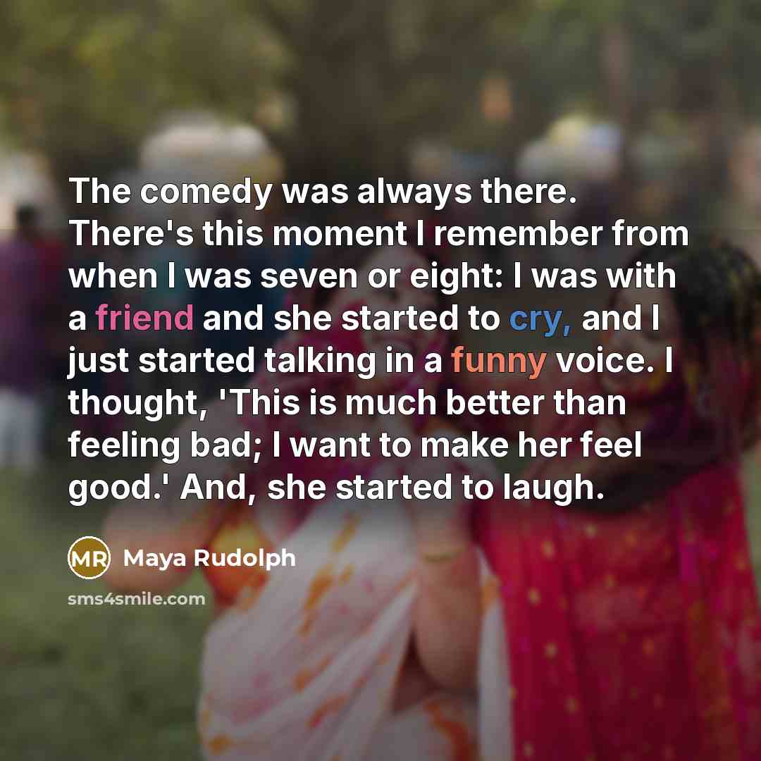 “The comedy was always there. There's this moment I remember from when I was seven or eight: I was with a friend and she started to cry, and I just started talking in a funny voice. I thought, 'This is much better than feeling bad; I want to make her feel good.' And, she started to laugh.” quote by Maya Rudolph
