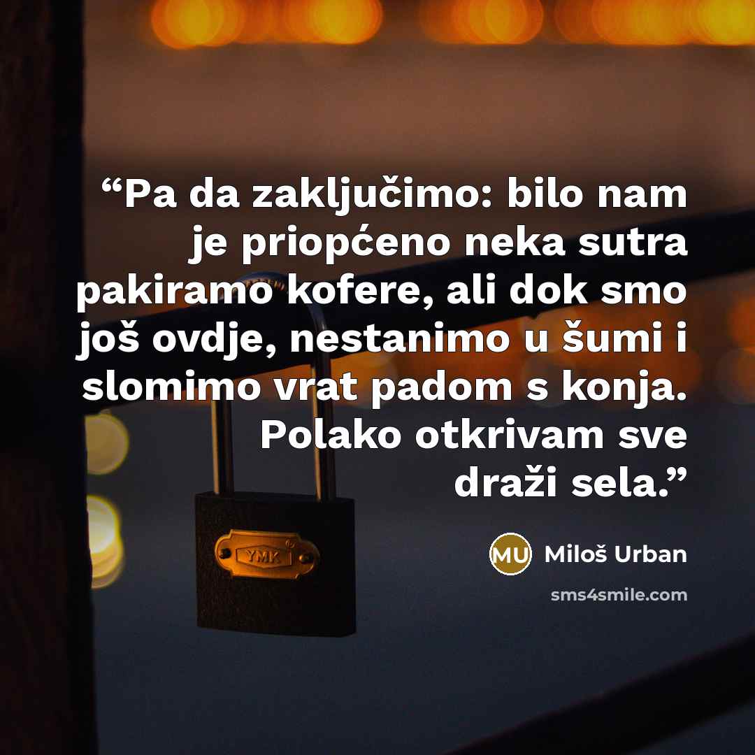 “Pa da zaključimo: bilo nam je priopćeno neka sutra pakiramo kofere, ali dok smo još ovdje, nestanimo u šumi i slomimo vrat padom s konja. Polako otkrivam sve draži sela.” quote by Miloš Urban