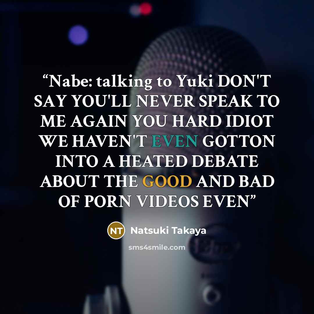 “Nabe: talking to Yuki DON'T SAY YOU'LL NEVER SPEAK TO ME AGAIN YOU HARD IDIOT WE HAVEN'T EVEN GOTTON INTO A HEATED DEBATE ABOUT THE GOOD AND BAD OF PORN VIDEOS EVEN” quote by Natsuki Takaya