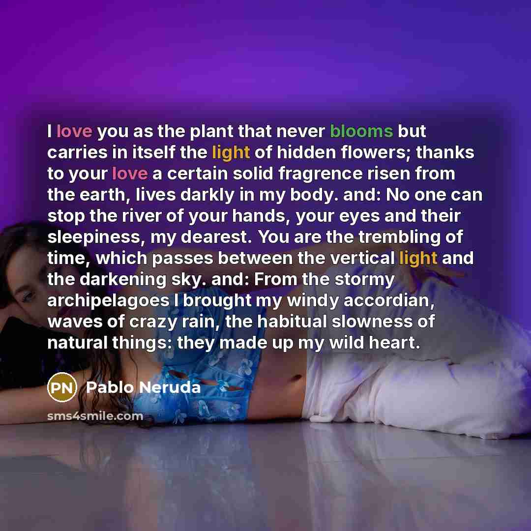 “I love you as the plant that never blooms but carries in itself the light of hidden flowers; thanks to your love a certain solid fragrence risen from the earth, lives darkly in my body. and: No one can stop the river of your hands, your eyes and their sleepiness, my dearest. You are the trembling…” quote by Pablo Neruda