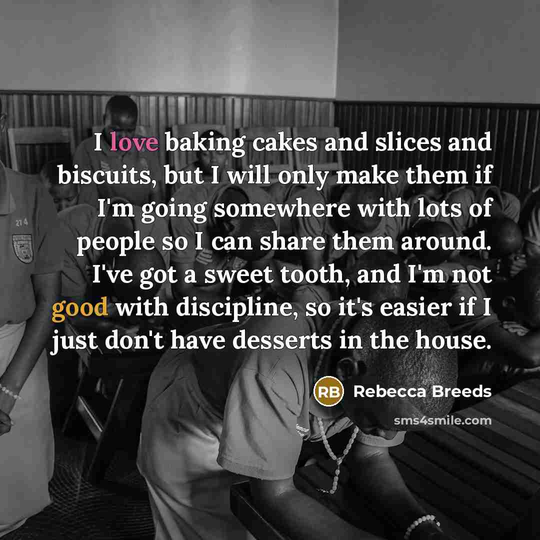 “I love baking cakes and slices and biscuits, but I will only make them if I'm going somewhere with lots of people so I can share them around. I've got a sweet tooth, and I'm not good with discipline, so it's easier if I just don't have desserts in the house.” quote by Rebecca Breeds