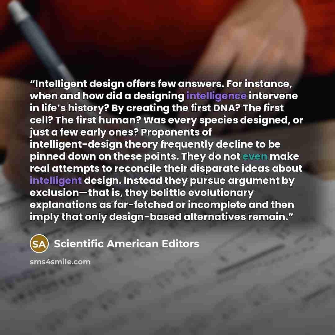 “Intelligent design offers few answers. For instance, when and how did a designing intelligence intervene in life’s history? By creating the first DNA? The first cell? The first human? Was every species designed, or just a few early ones? Proponents of intelligent-design theory frequently decline…” quote by Scientific American Editors