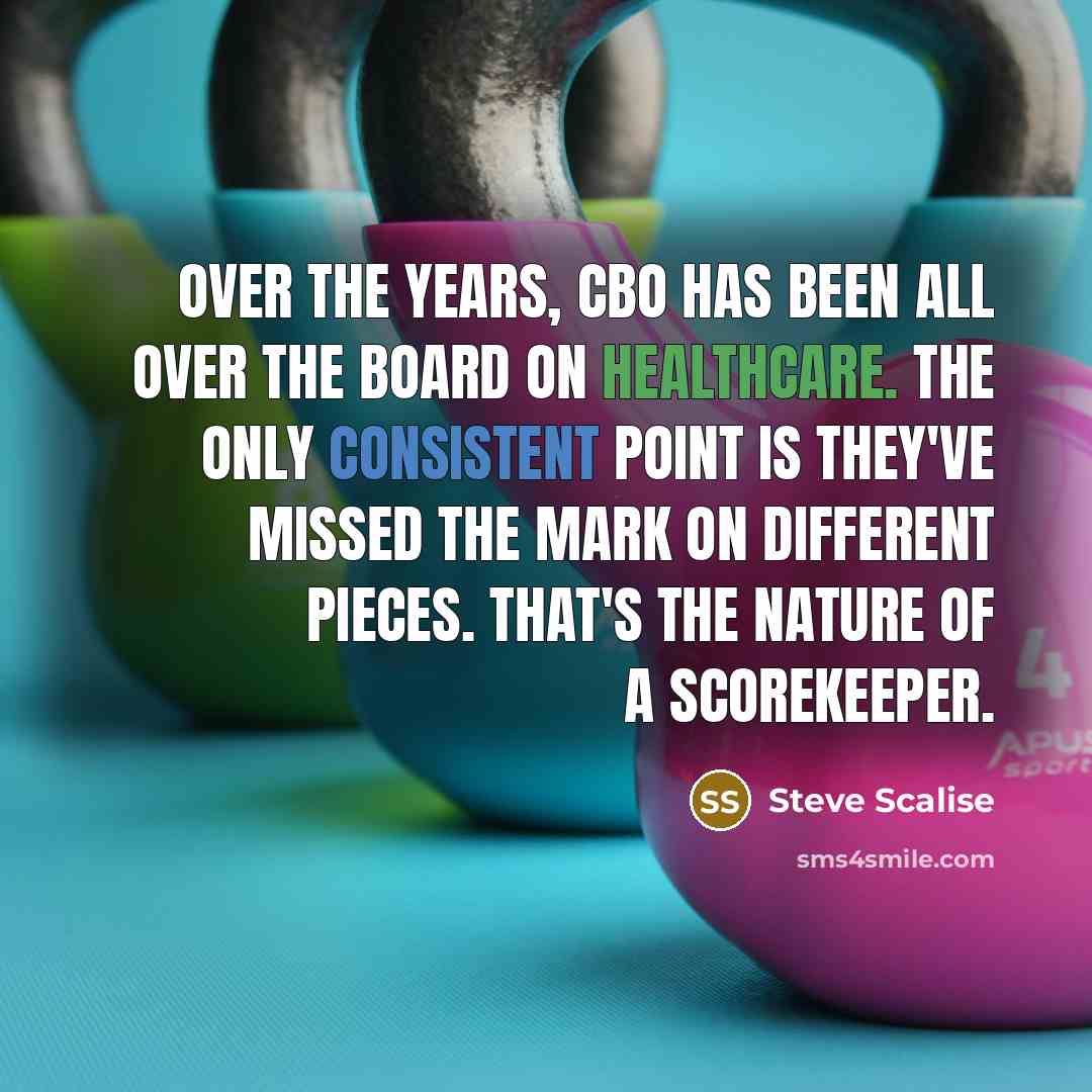 “Over the years, CBO has been all over the board on healthcare. The only consistent point is they've missed the mark on different pieces. That's the nature of a scorekeeper.” quote by Steve Scalise