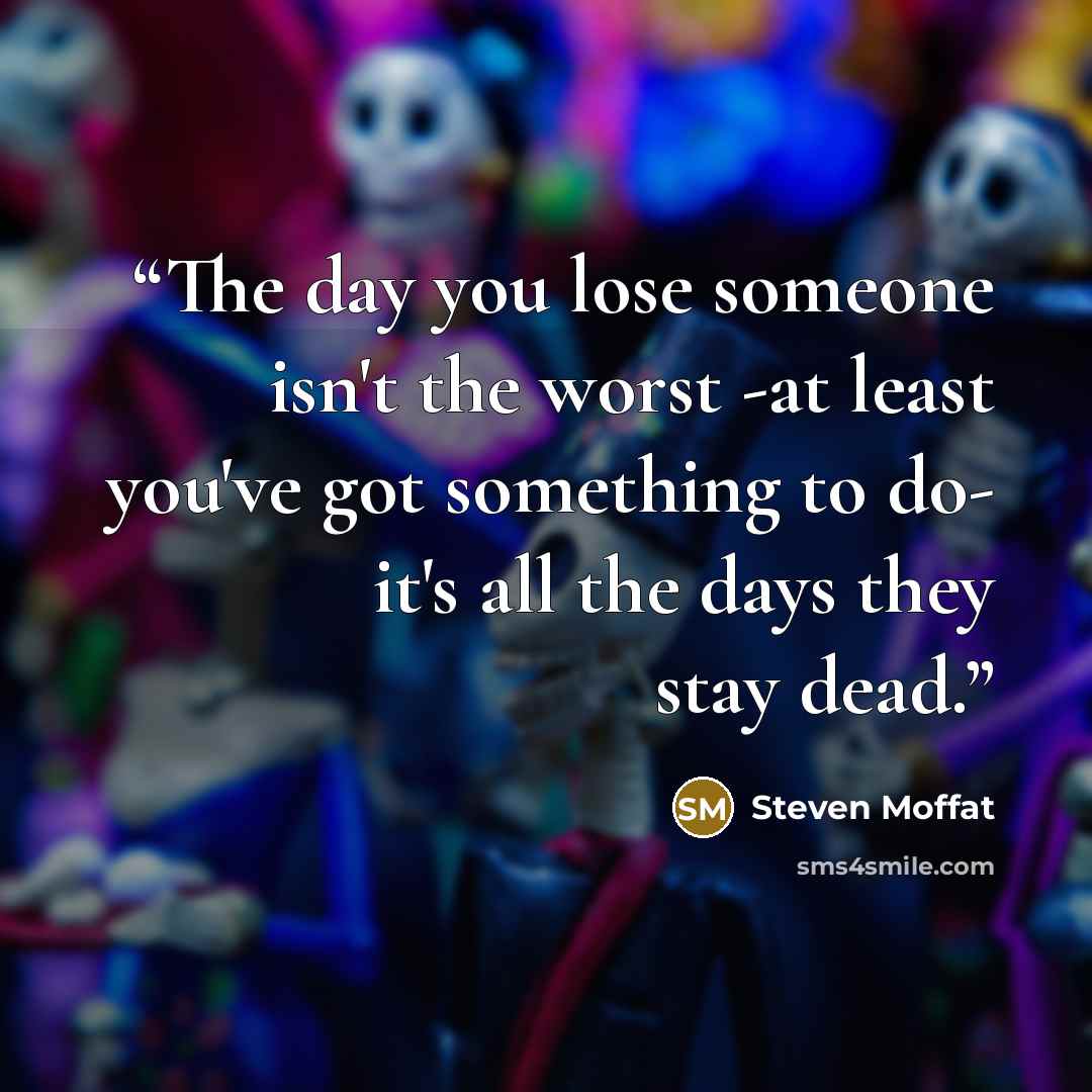 “The day you lose someone isn't the worst -at least you've got something to do- it's all the days they stay dead.” quote by Steven Moffat