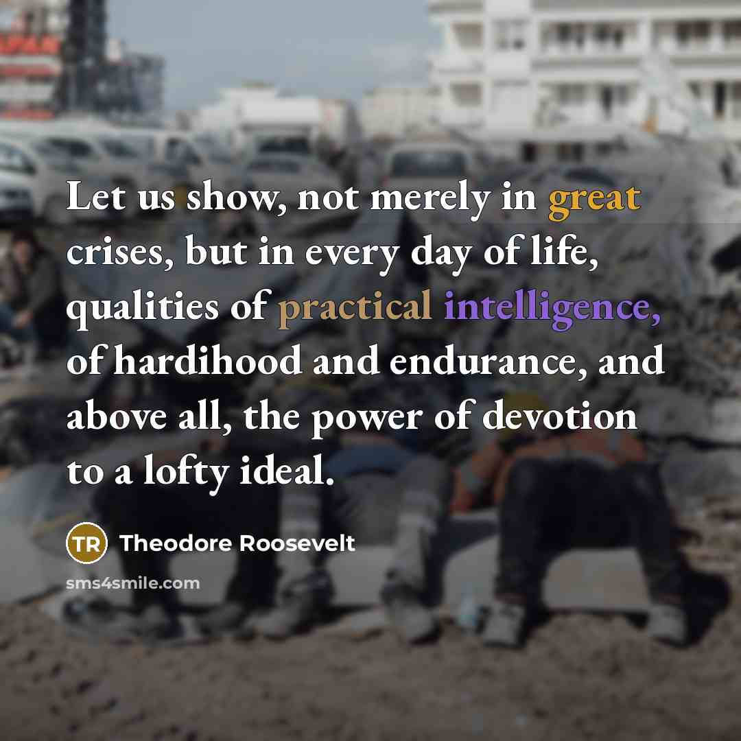 “Let us show, not merely in great crises, but in…” quote by Theodore Roosevelt