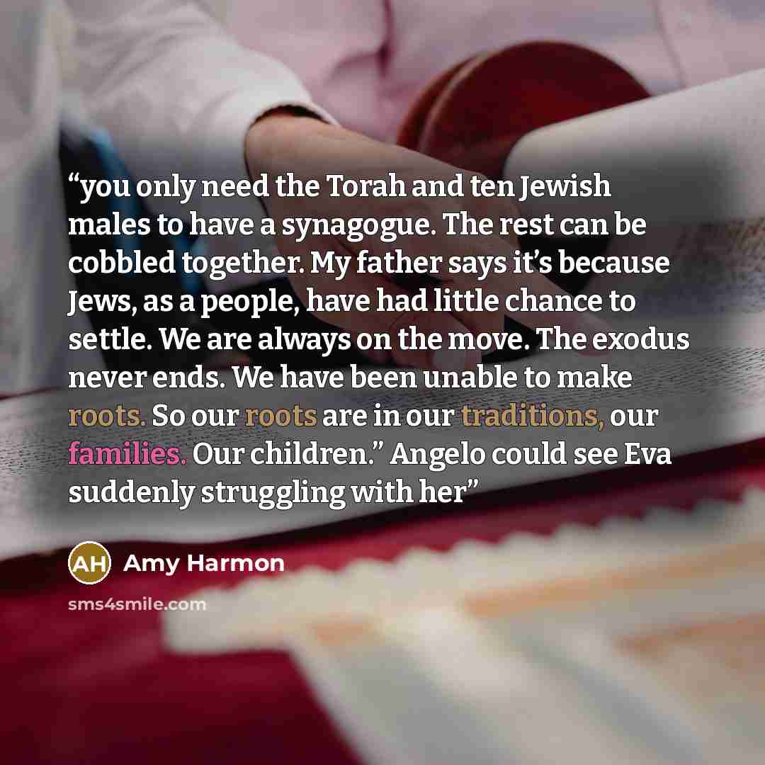 “you only need the Torah and ten Jewish males to have a synagogue. The rest can be cobbled together. My father says it’s because Jews, as a people, have had little chance to settle. We are always on the move. The exodus never ends. We have been unable to make roots. So our roots are in our…” quote by Amy Harmon