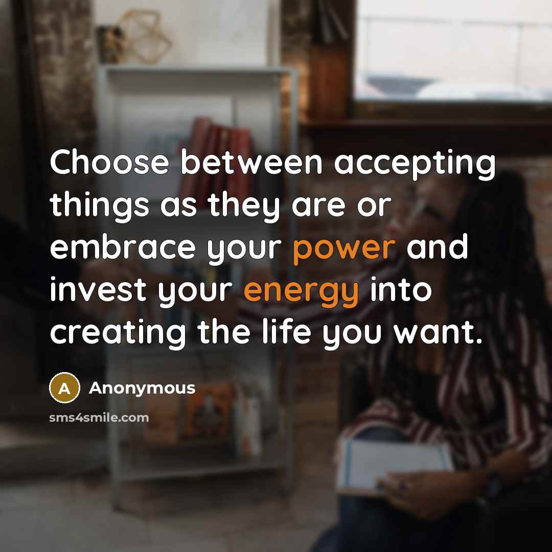“Choose between accepting things as they are or embrace your power and invest your energy into creating the life you want.” quote by Anonymous