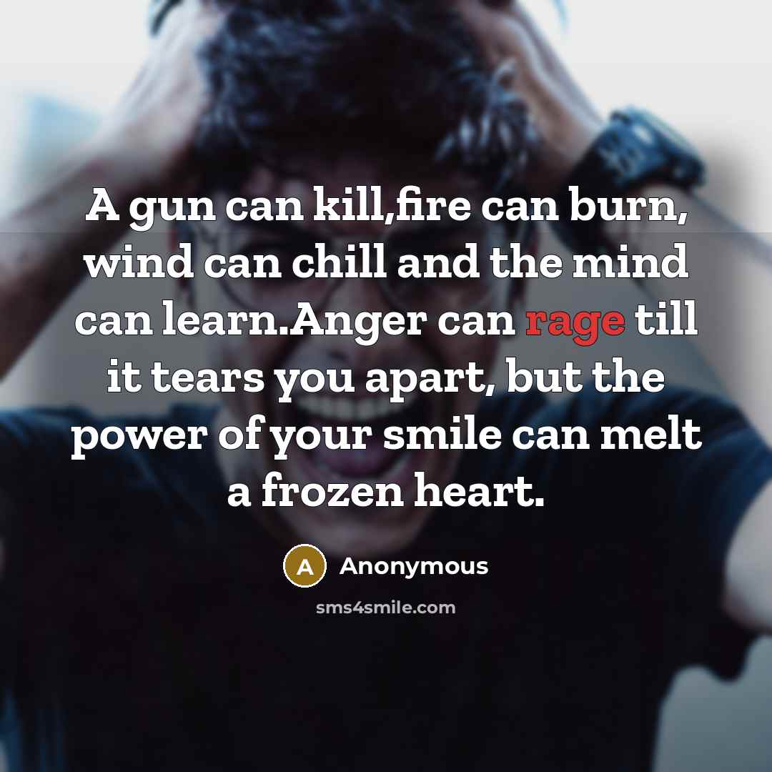 “A gun can kill,fire can burn, wind can chill and the mind can learn.Anger can rage till it tears you apart, but the power of your smile can melt a frozen heart.” quote by Anonymous