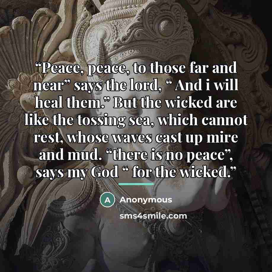 “Peace, peace, to those far and near” says the lord, “ And i will heal them.” But the wicked are like the tossing sea, which cannot rest, whose waves cast up mire and mud. “there is no peace”, says my God “ for the wicked.” quote by Anonymous