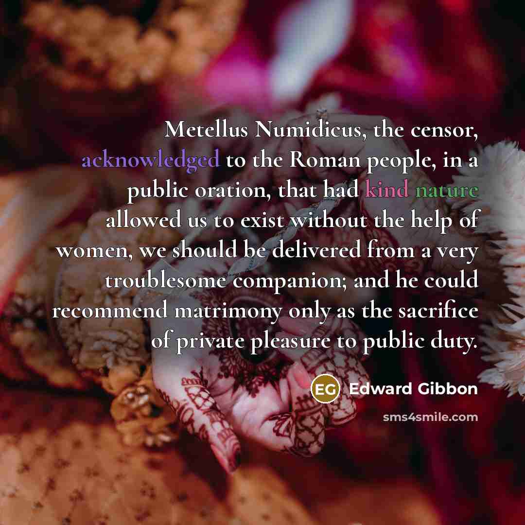 “Metellus Numidicus, the censor, acknowledged to the Roman people, in a public oration, that had kind nature allowed us to exist without the help of women, we should be delivered from a very troublesome companion; and he could recommend matrimony only as the sacrifice of private pleasure to public…” quote by Edward Gibbon