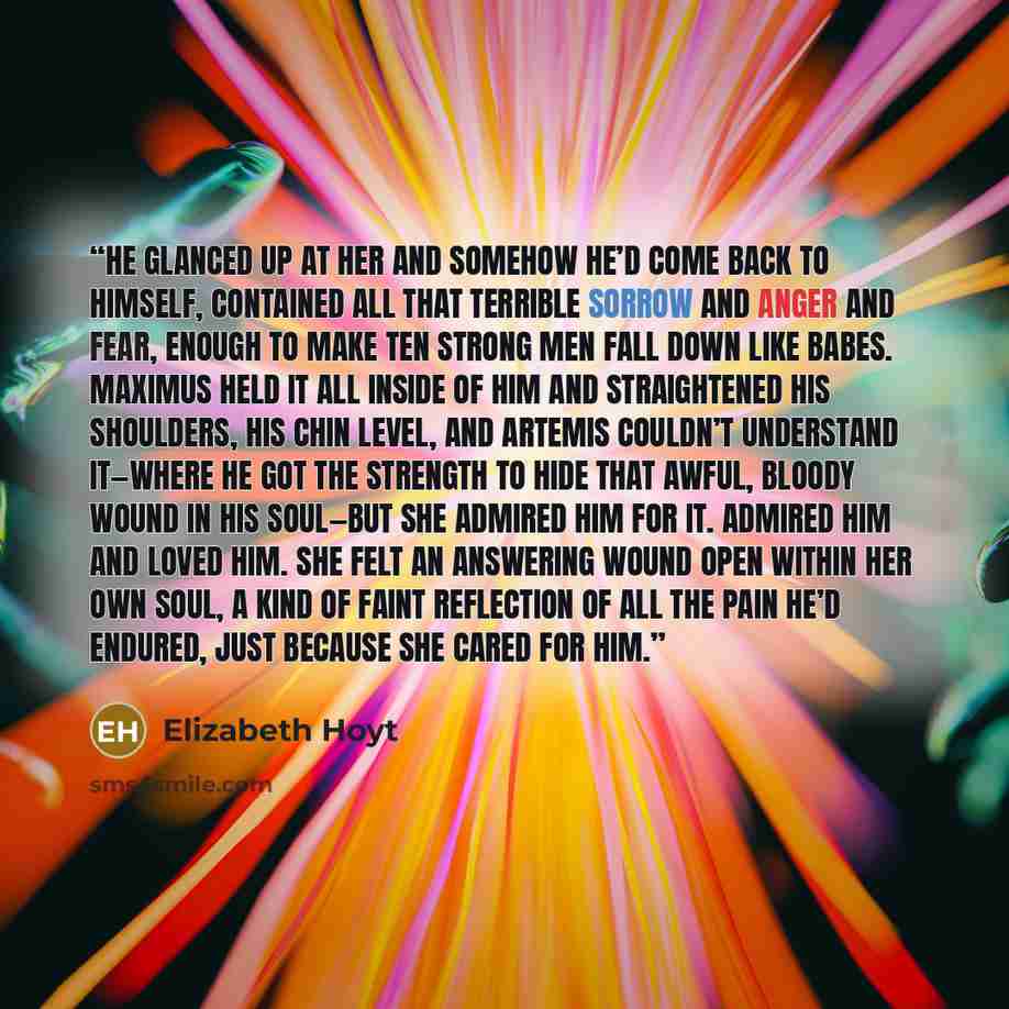 “He glanced up at her and somehow he’d come back to himself, contained all that terrible sorrow and anger and fear, enough to make ten strong men fall down like babes. Maximus held it all inside of him and straightened his shoulders, his chin level, and Artemis couldn’t understand it—where he got…” quote by Elizabeth Hoyt
