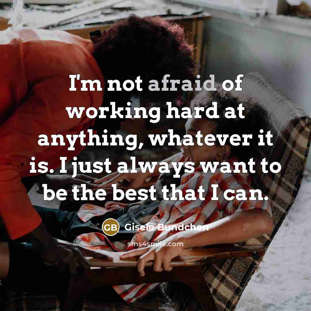 “I'm not afraid of working hard at anything, whatever it is. I just always want to be the best that I can.” quote by Gisele Bundchen