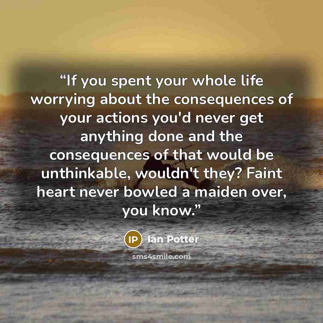 “If you spent your whole life worrying about the consequences of your actions you'd never get anything done and the consequences of that would be unthinkable, wouldn't they? Faint heart never bowled a maiden over, you know.” quote by Ian Potter