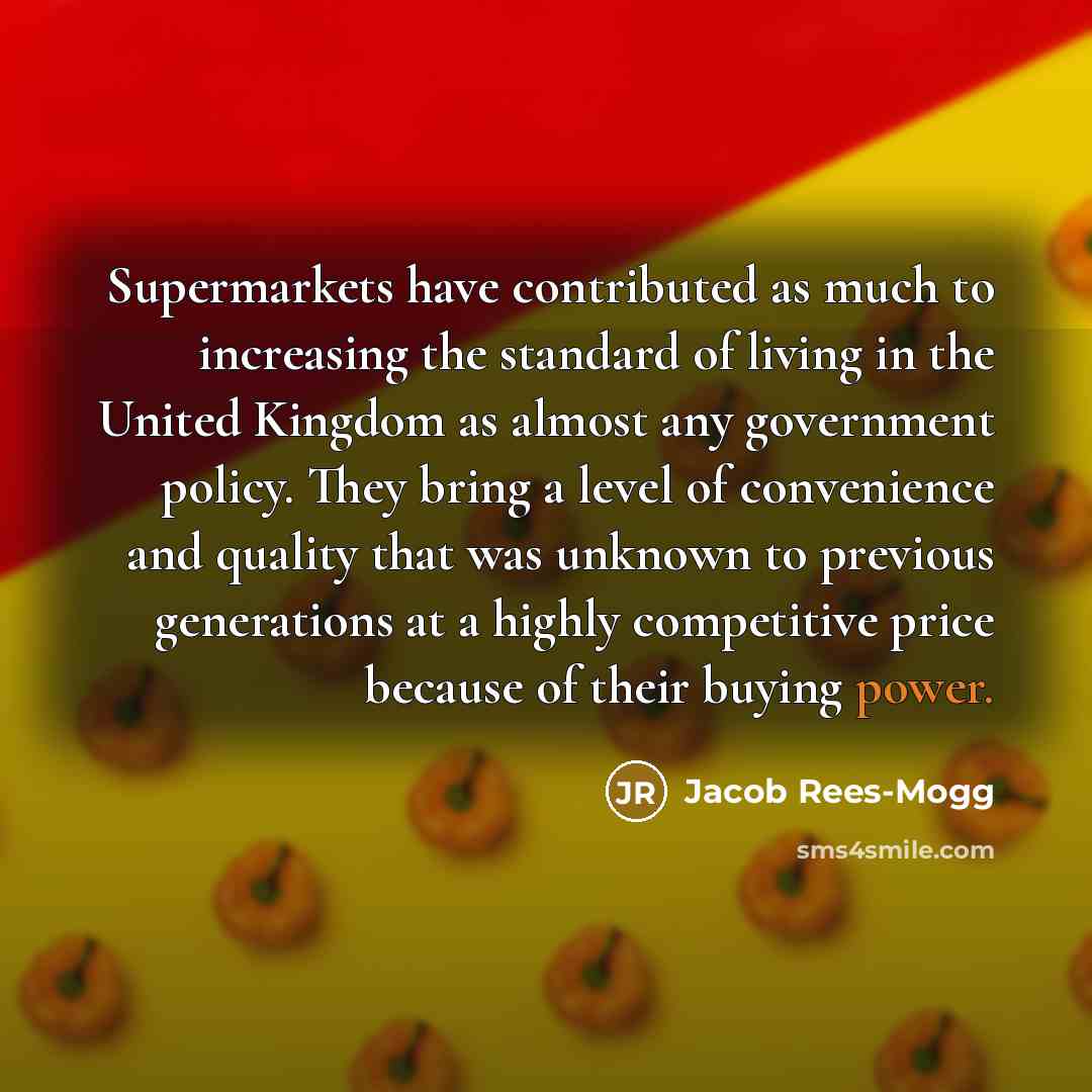 “Supermarkets have contributed as much to increasing the standard of living in the United Kingdom as almost any government policy. They bring a level of convenience and quality that was unknown to previous generations at a highly competitive price because of their buying power.” quote by Jacob Rees-Mogg