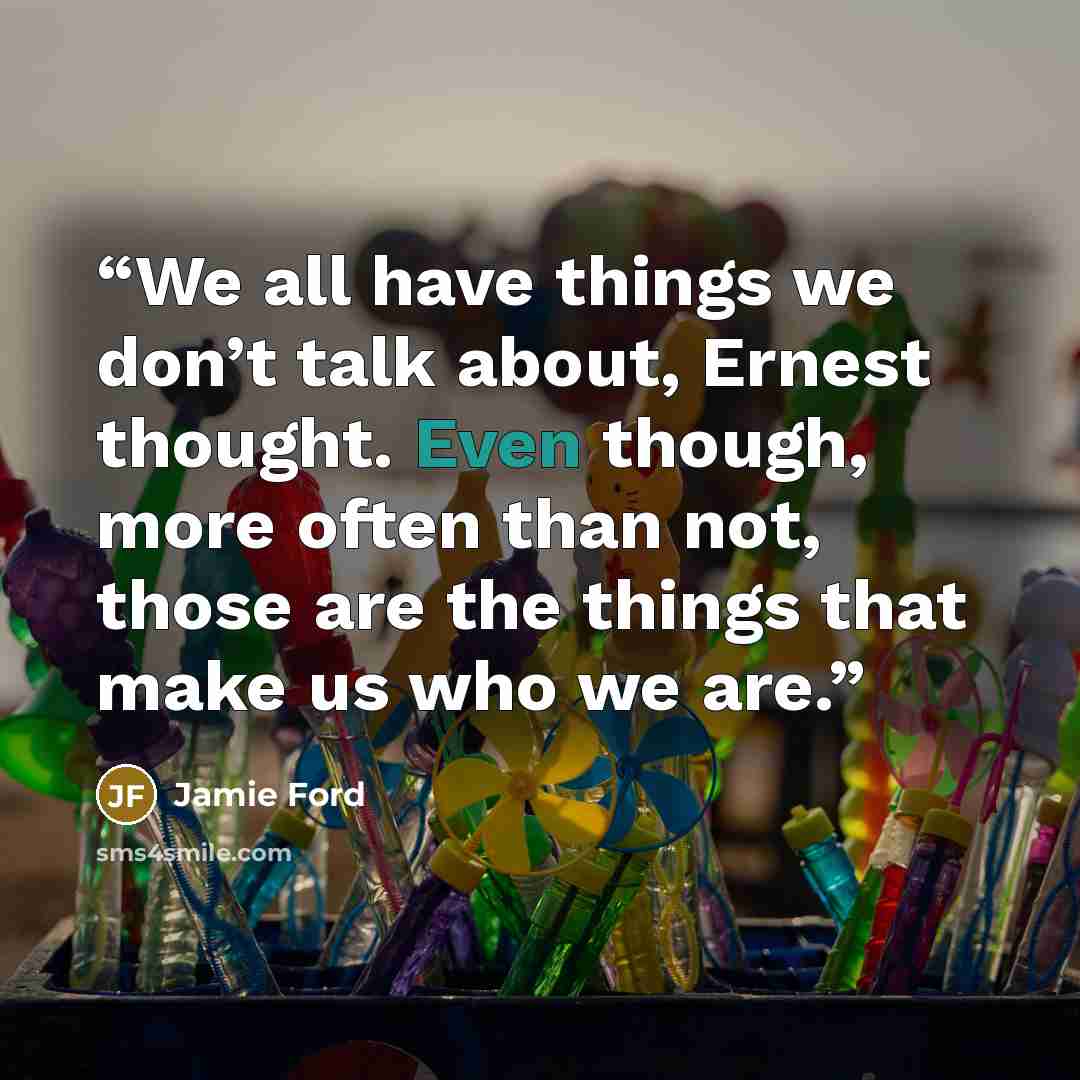 “We all have things we don’t talk about, Ernest thought. Even though, more often than not, those are the things that make us who we are.” quote by Jamie Ford