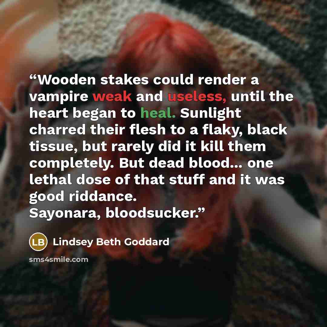 “Wooden stakes could render a vampire weak and useless, until the heart began to heal. Sunlight charred their flesh to a flaky, black tissue, but rarely did it kill them completely. But dead blood... one lethal dose of that stuff and it was good riddance. Sayonara, bloodsucker.” quote by Lindsey Beth Goddard