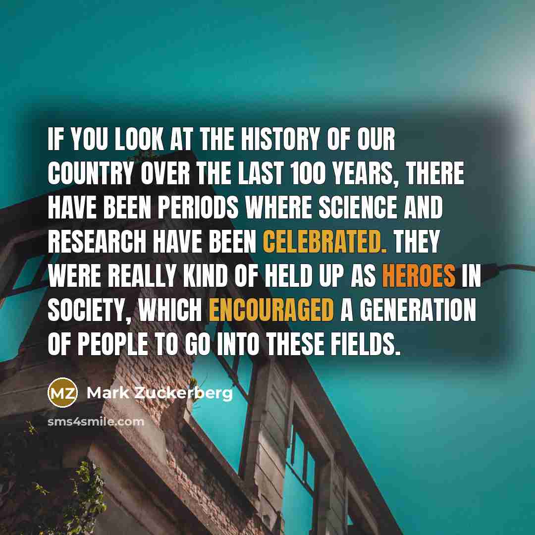 “If you look at the history of our country over the last 100 years, there have been periods where science and research have been celebrated. They were really kind of held up as heroes in society, which encouraged a generation of people to go into these fields.” quote by Mark Zuckerberg