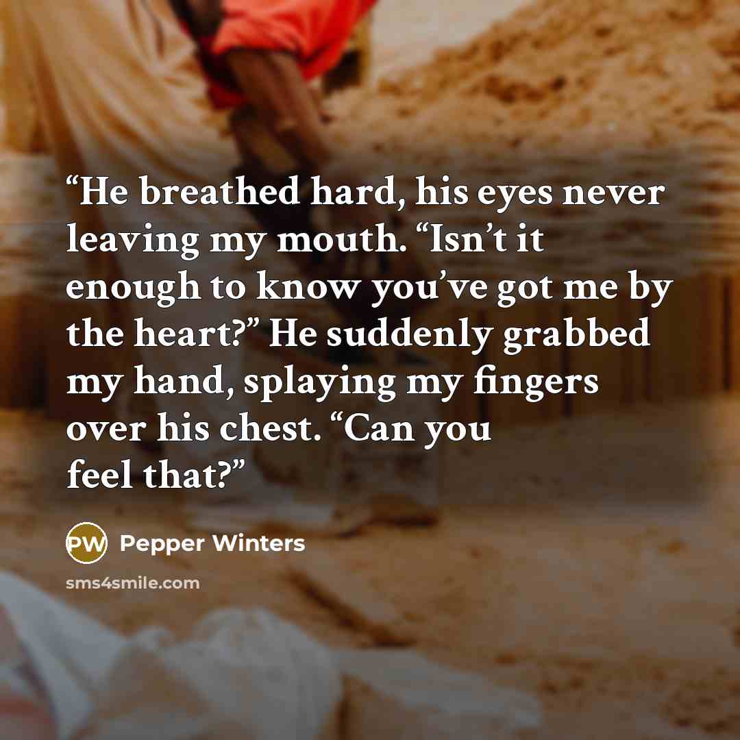 “He breathed hard, his eyes never leaving my mouth. “Isn’t it enough to know you’ve got me by the heart?” He suddenly grabbed my hand, splaying my fingers over his chest. “Can you feel that?” quote by Pepper Winters