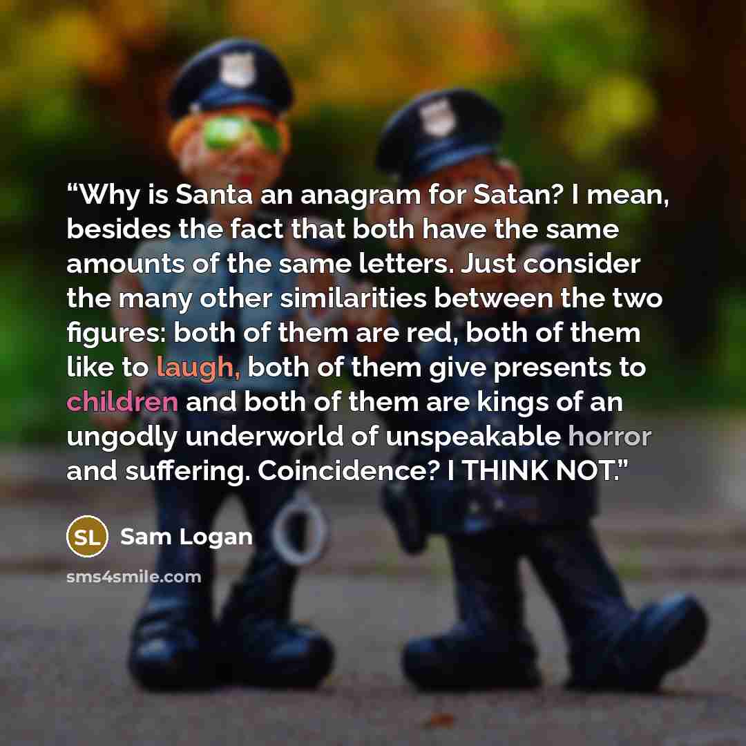 “Why is Santa an anagram for Satan? I mean, besides the fact that both have the same amounts of the same letters. Just consider the many other similarities between the two figures: both of them are red, both of them like to laugh, both of them give presents to children and both of them are kings of…” quote by Sam Logan