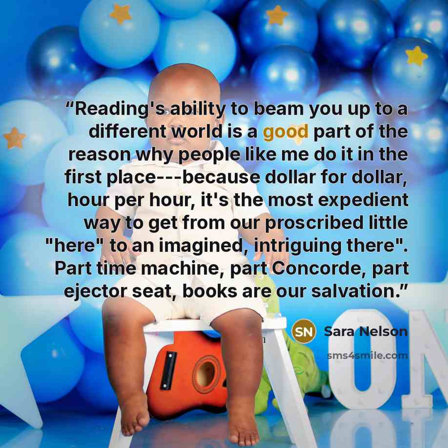 “Reading's ability to beam you up to a different world is a good part of the reason why people like me do it in the first place---because dollar for dollar, hour per hour, it's the most expedient way to get from our proscribed little "here" to an imagined, intriguing there". Part time machine, part…” quote by Sara Nelson