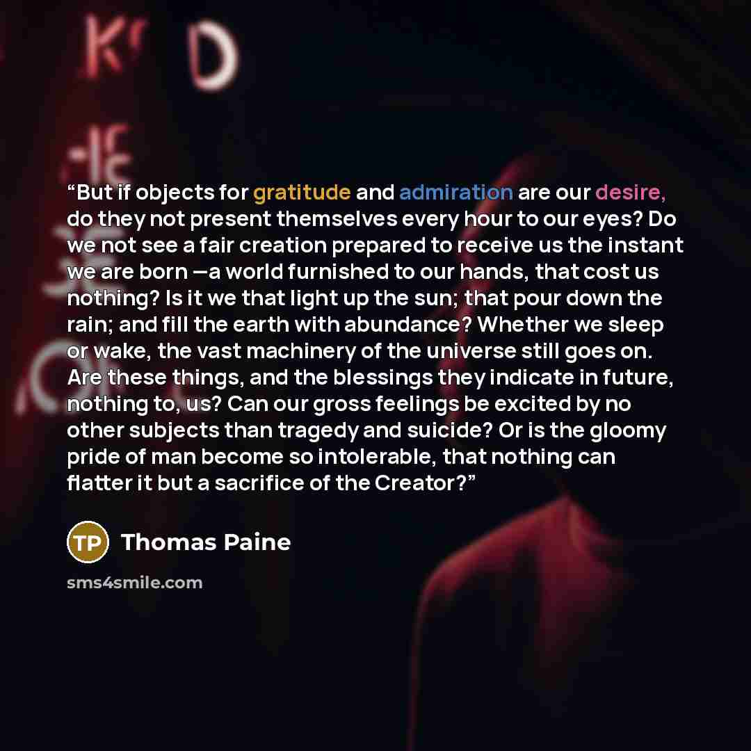 “But if objects for gratitude and admiration are our desire, do they not present themselves every hour to our eyes? Do we not see a fair creation prepared to receive us the instant we are born —a world furnished to our hands, that cost us nothing? Is it we that light up the sun; that pour down the…” quote by Thomas Paine