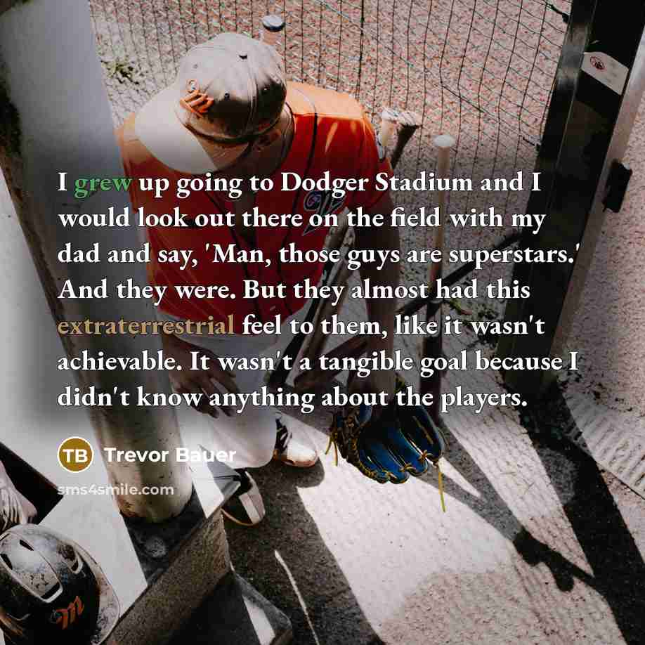 “I grew up going to Dodger Stadium and I would look out there on the field with my dad and say, 'Man, those guys are superstars.' And they were. But they almost had this extraterrestrial feel to them, like it wasn't achievable. It wasn't a tangible goal because I didn't know anything about the…” quote by Trevor Bauer