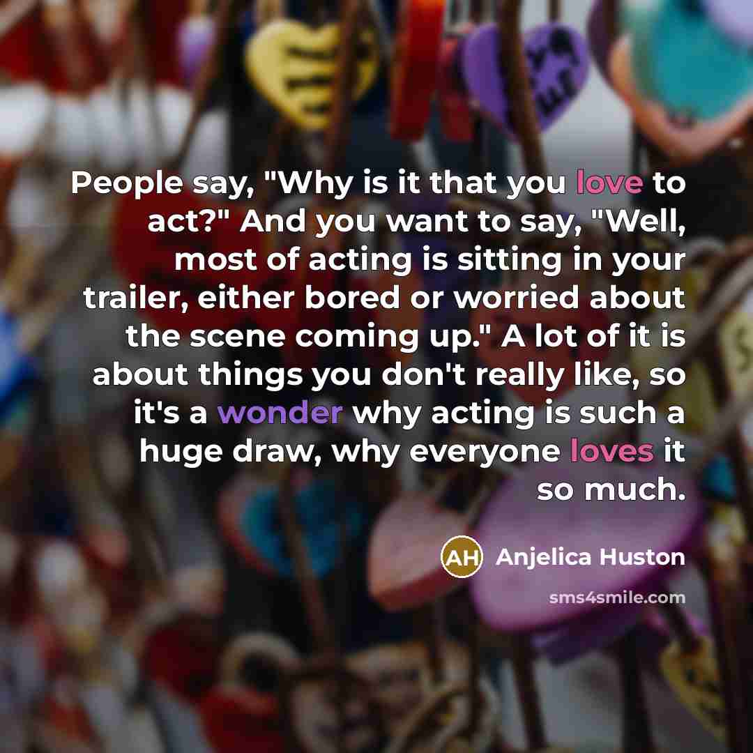 “People say, "Why is it that you love to act?"…” quote by Anjelica Huston