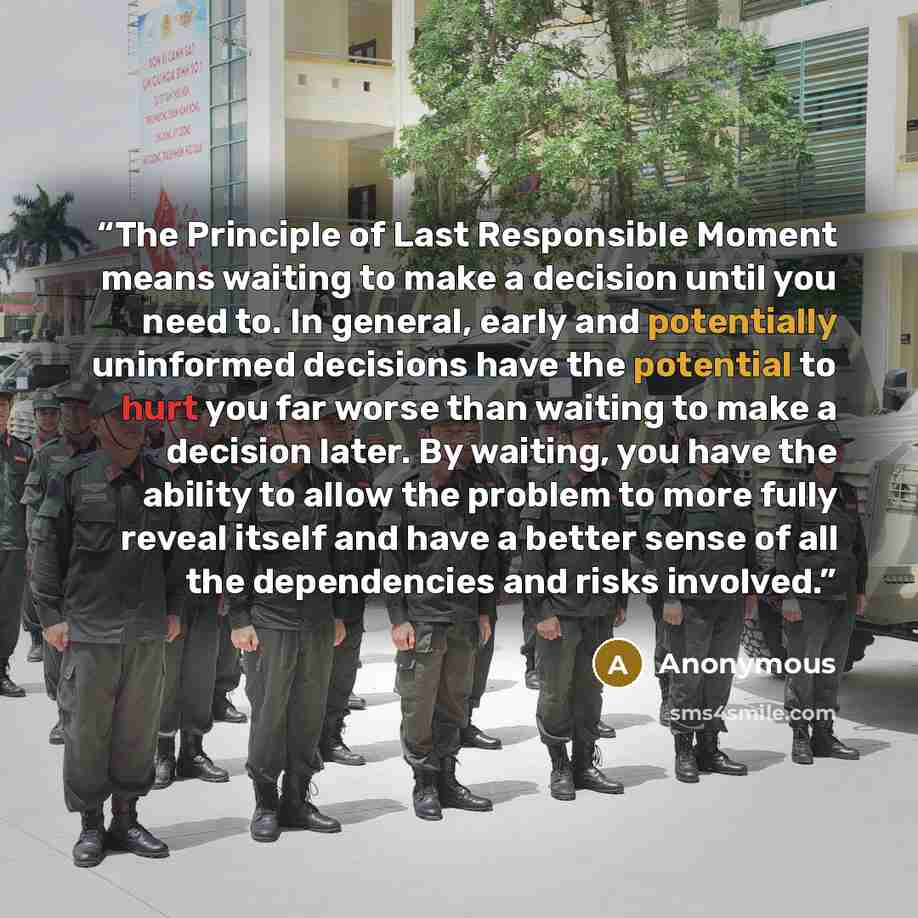 “The Principle of Last Responsible Moment means waiting to make a decision until you need to. In general, early and potentially uninformed decisions have the potential to hurt you far worse than waiting to make a decision later. By waiting, you have the ability to allow the problem to more fully…” quote by Anonymous