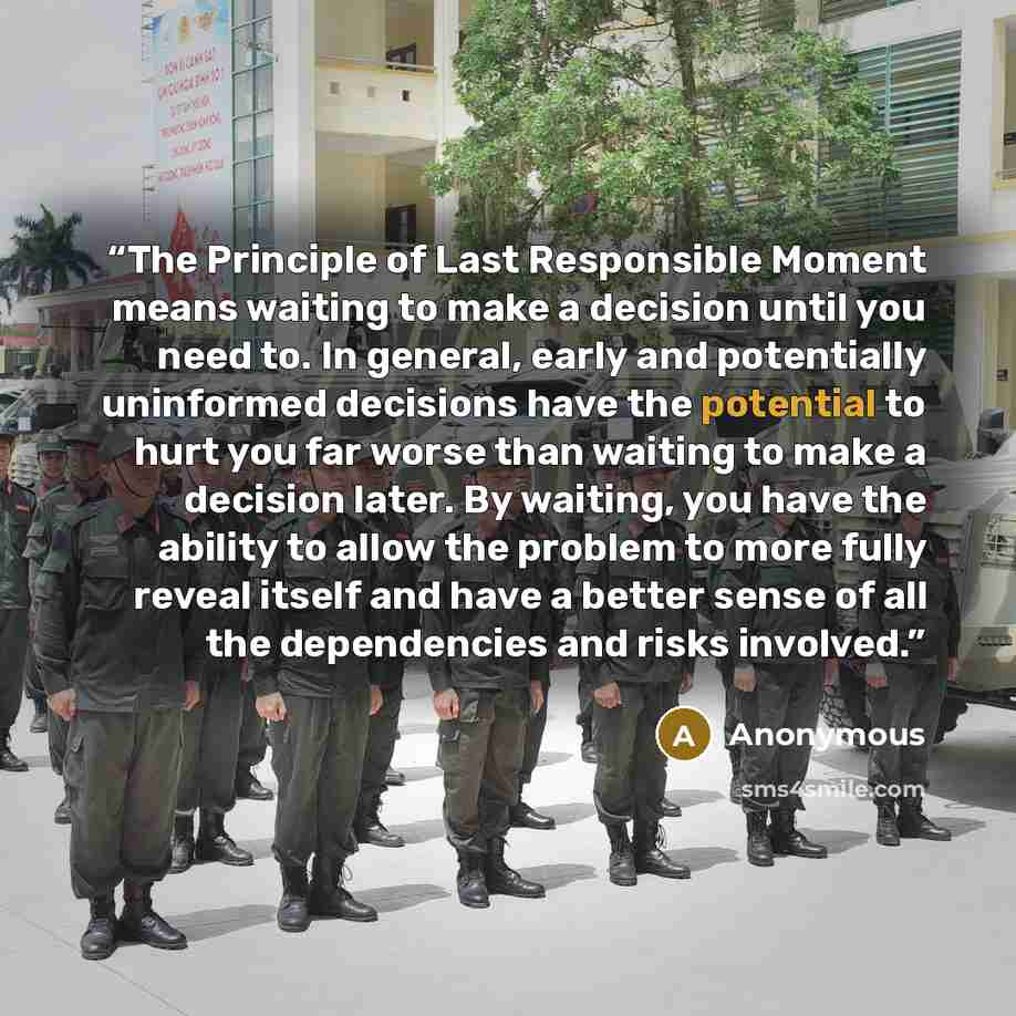 “The Principle of Last Responsible Moment means waiting to make a decision until you need to. In general, early and potentially uninformed decisions have the potential to hurt you far worse than waiting to make a decision later. By waiting, you have the ability to allow the problem to more fully…” quote by Anonymous