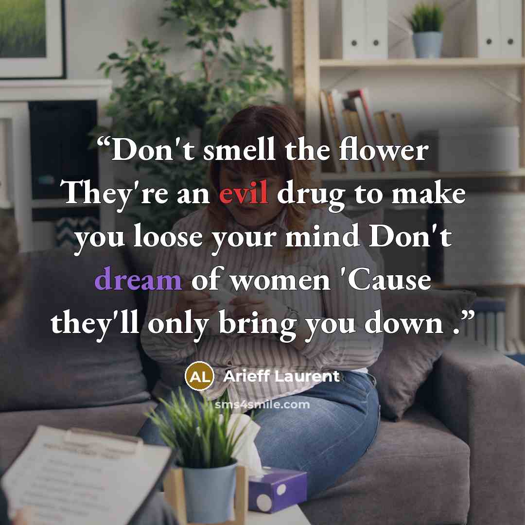 “Don't smell the flower They're an evil drug to make you loose your mind Don't dream of women 'Cause they'll only bring you down .” quote by Arieff Laurent