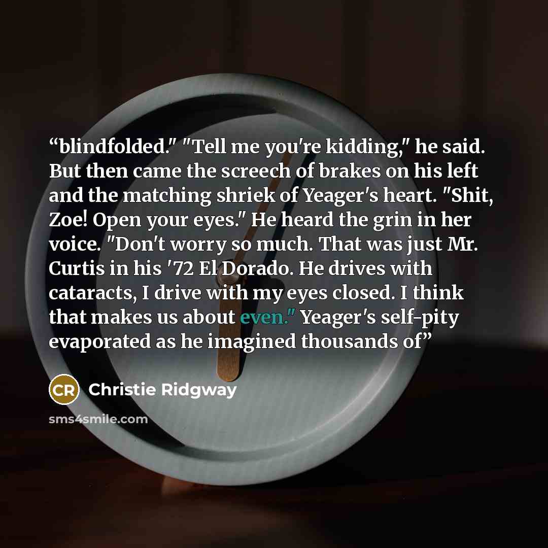 “blindfolded." "Tell me you're kidding," he said. But then came the screech of brakes on his left and the matching shriek of Yeager's heart. "Shit, Zoe! Open your eyes." He heard the grin in her voice. "Don't worry so much. That was just Mr. Curtis in his '72 El Dorado. He drives with cataracts, I…” quote by Christie Ridgway