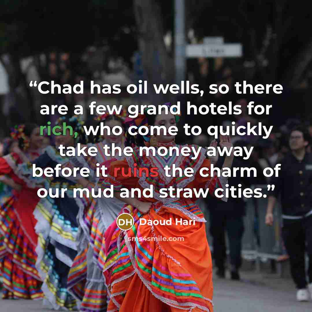 “Chad has oil wells, so there are a few grand hotels for rich, who come to quickly take the money away before it ruins the charm of our mud and straw cities.” quote by Daoud Hari