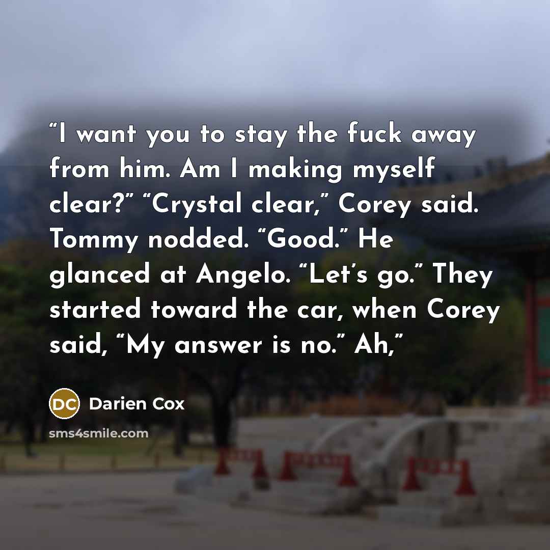 “I want you to stay the fuck away from him. Am I making myself clear?” “Crystal clear,” Corey said. Tommy nodded. “Good.” He glanced at Angelo. “Let’s go.” They started toward the car, when Corey said, “My answer is no.” Ah,” quote by Darien Cox