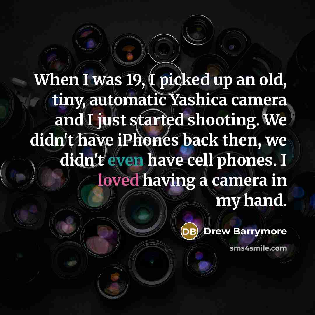 “When I was 19, I picked up an old, tiny, automatic Yashica camera and I just started shooting. We didn't have iPhones back then, we didn't even have cell phones. I loved having a camera in my hand.” quote by Drew Barrymore
