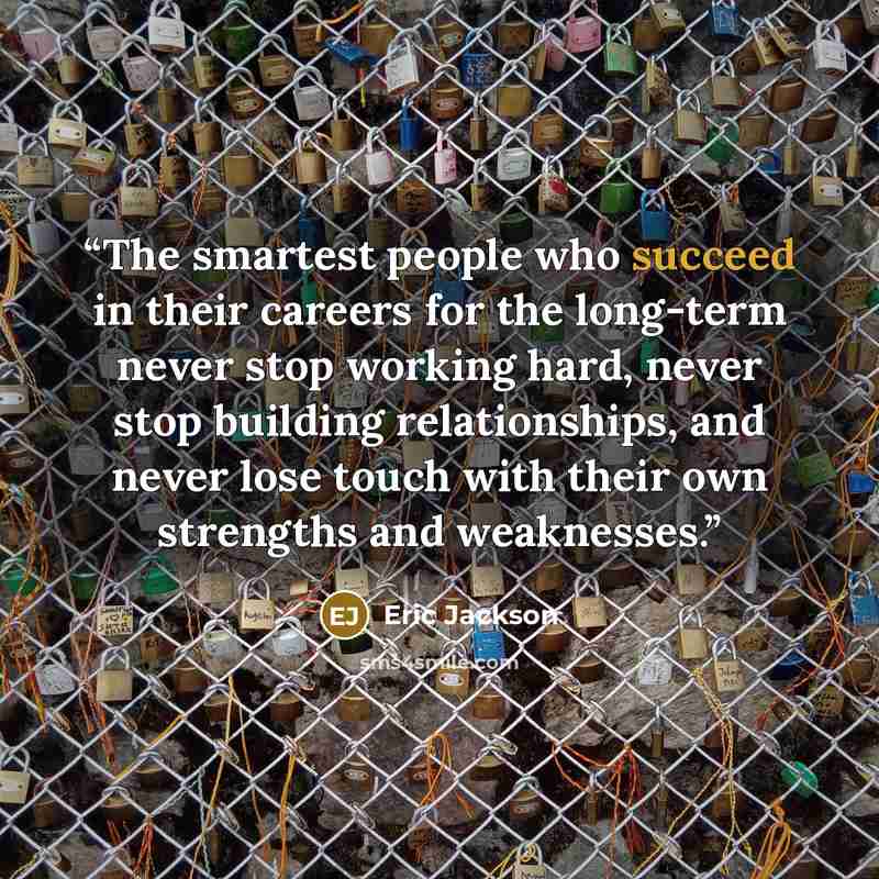 “The smartest people who succeed in their careers for the long-term never stop working hard, never stop building relationships, and never lose touch with their own strengths and weaknesses.” quote by Eric Jackson