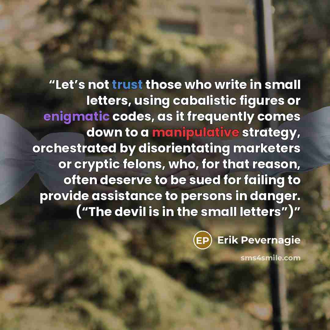 “Let’s not trust those who write in small letters, using cabalistic figures or enigmatic codes, as it frequently comes down to a manipulative strategy, orchestrated by disorientating marketers or cryptic felons, who, for that reason, often deserve to be sued for failing to provide assistance to…” quote by Erik Pevernagie