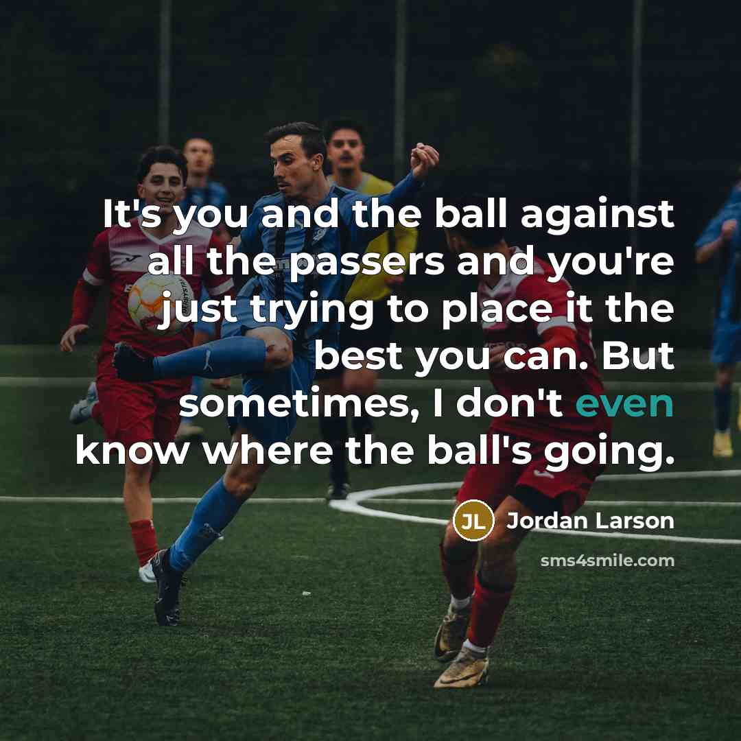 “It's you and the ball against all the passers and you're just trying to place it the best you can. But sometimes, I don't even know where the ball's going.” quote by Jordan Larson