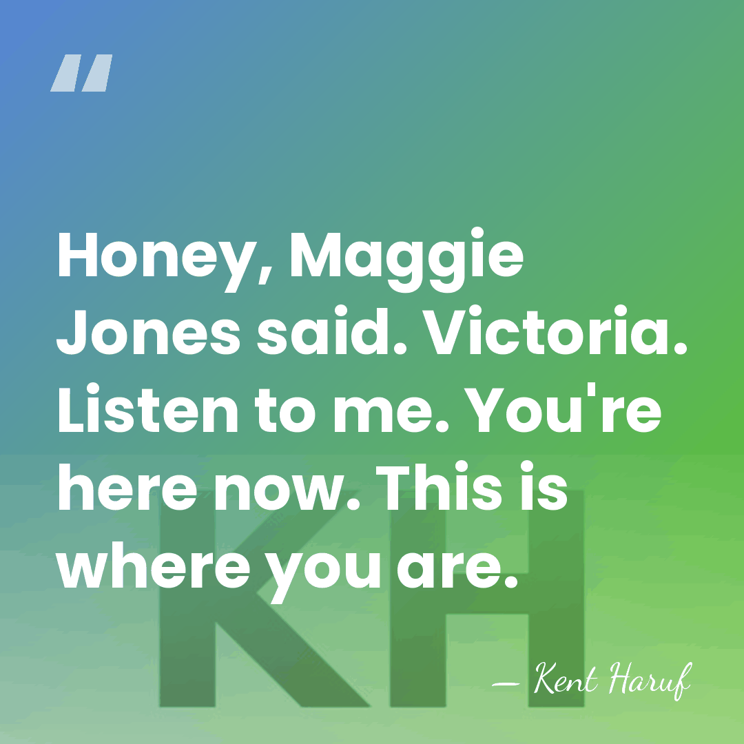 Honey, Maggie Jones said. Victoria. Listen to me. You're here now. This&hellip; - Kent Haruf
