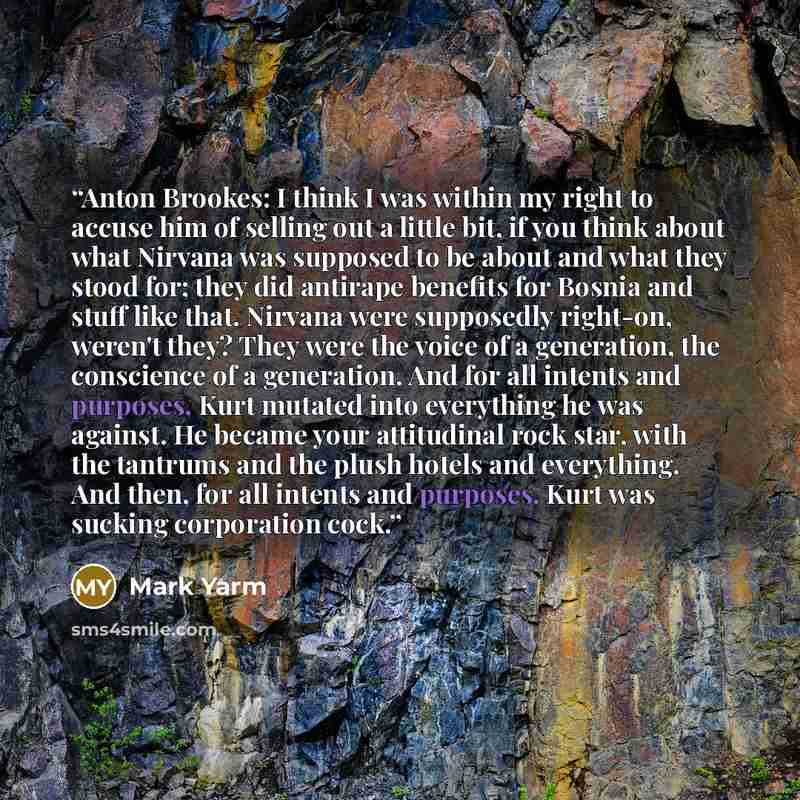 “Anton Brookes: I think I was within my right to accuse him of selling out a little bit, if you think about what Nirvana was supposed to be about and what they stood for; they did antirape benefits for Bosnia and stuff like that. Nirvana were supposedly right-on, weren't they? They were the voice…” quote by Mark Yarm