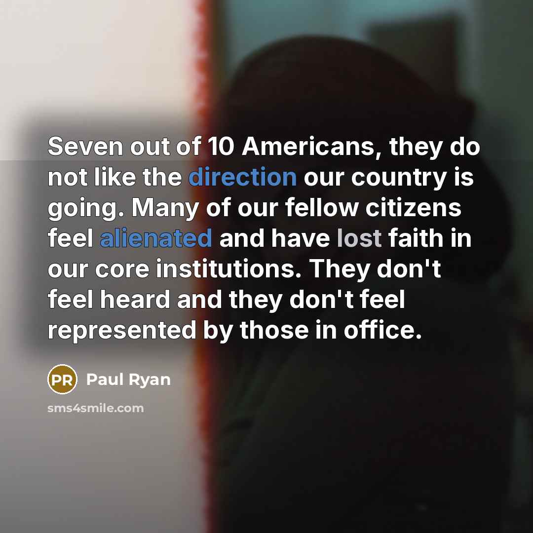 “Seven out of 10 Americans, they do not like the direction our country is going. Many of our fellow citizens feel alienated and have lost faith in our core institutions. They don't feel heard and they don't feel represented by those in office.” quote by Paul Ryan